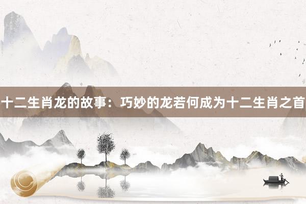 十二生肖龙的故事：巧妙的龙若何成为十二生肖之首