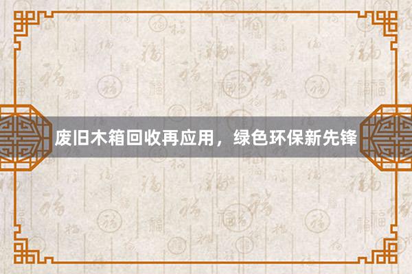 废旧木箱回收再应用，绿色环保新先锋